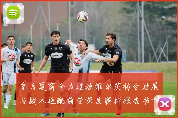 皇马夏窗全力追逐维尔茨转会进展与战术适配前景深度解析报告书