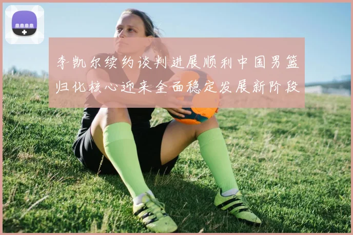 李凯尔续约谈判进展顺利中国男篮归化核心迎来全面稳定发展新阶段