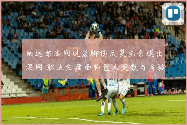 纳达尔法网过后脚伤反复无奈退出温网 职业生涯面临重大变数与考验