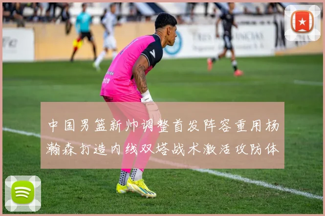 中国男篮新帅调整首发阵容重用杨瀚森打造内线双塔战术激活攻防体系