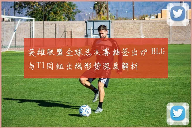 英雄联盟全球总决赛抽签出炉 BLG与T1同组出线形势深度解析