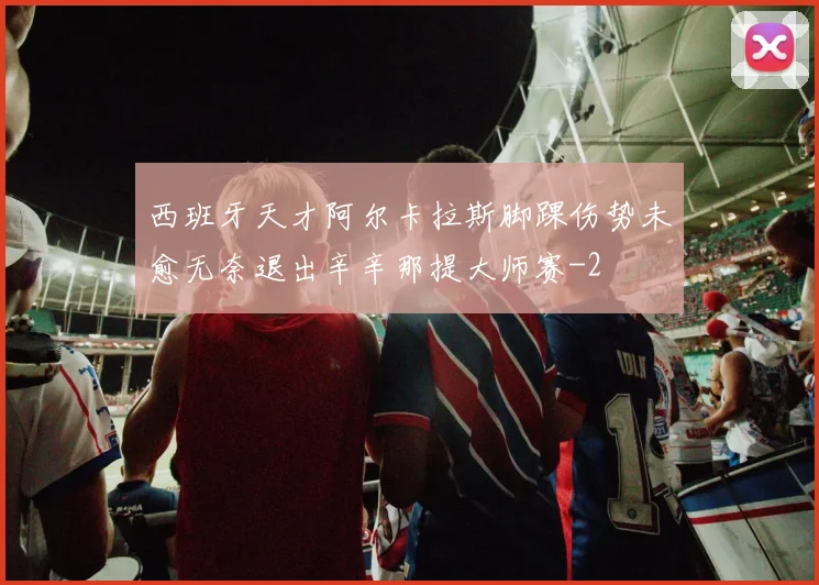 西班牙天才阿尔卡拉斯脚踝伤势未愈无奈退出辛辛那提大师赛