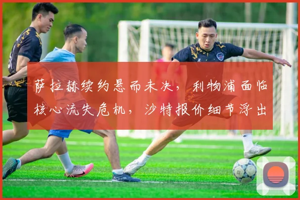 萨拉赫续约悬而未决，利物浦面临核心流失危机，沙特报价细节浮出水面