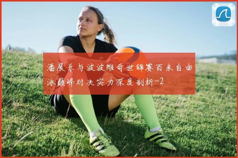 潘展乐与波波维奇世锦赛百米自由泳巅峰对决实力深度剖析
