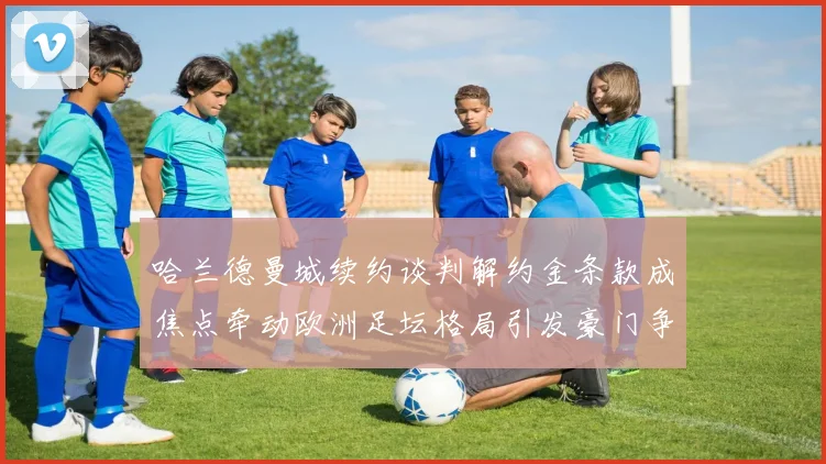 哈兰德曼城续约谈判解约金条款成焦点牵动欧洲足坛格局引发豪门争夺猜想