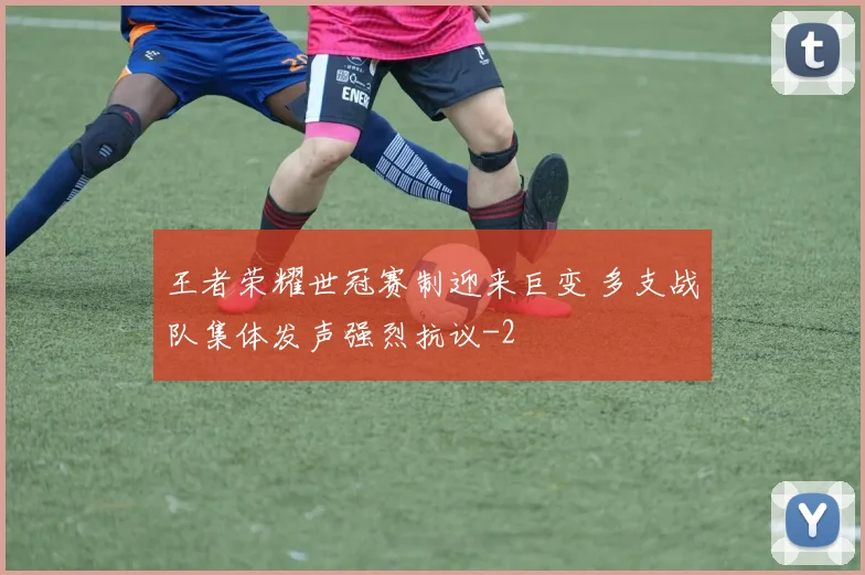 王者荣耀世冠赛制迎来巨变 多支战队集体发声强烈抗议