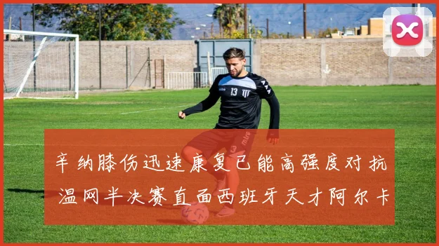 辛纳膝伤迅速康复已能高强度对抗 温网半决赛直面西班牙天才阿尔卡拉斯胜负难料