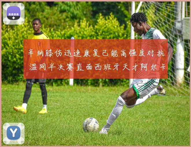 辛纳膝伤迅速康复已能高强度对抗 温网半决赛直面西班牙天才阿尔卡拉斯胜负难料