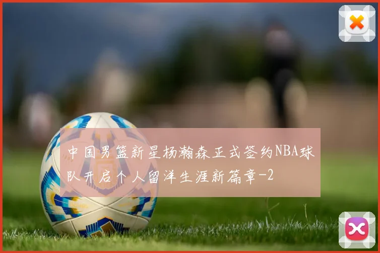 中国男篮新星杨瀚森正式签约NBA球队开启个人留洋生涯新篇章