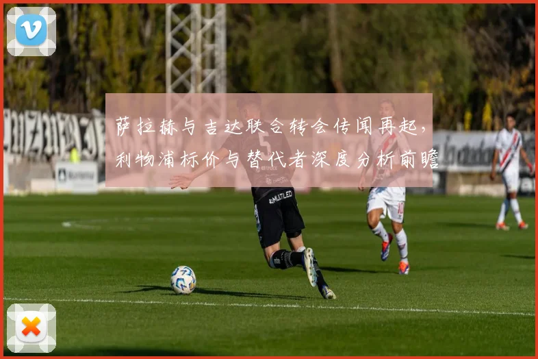 萨拉赫与吉达联合转会传闻再起，利物浦标价与替代者深度分析前瞻
