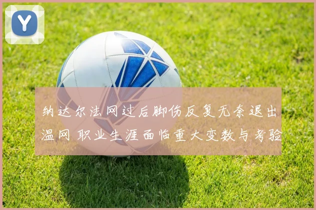 纳达尔法网过后脚伤反复无奈退出温网 职业生涯面临重大变数与考验