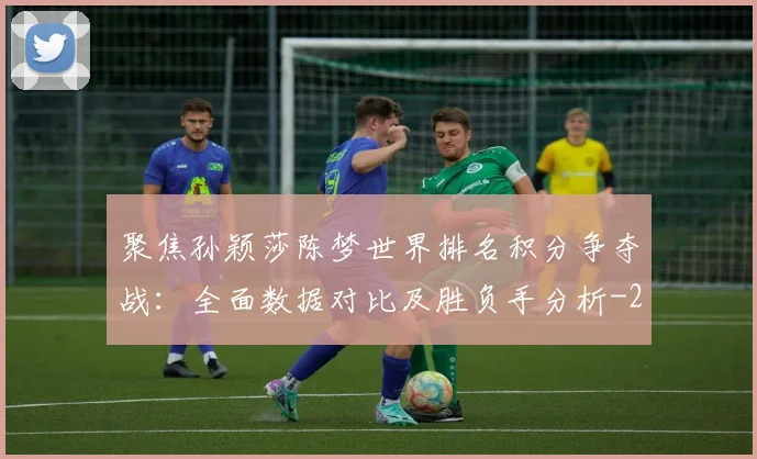 聚焦孙颖莎陈梦世界排名积分争夺战:全面数据对比及胜负手分析