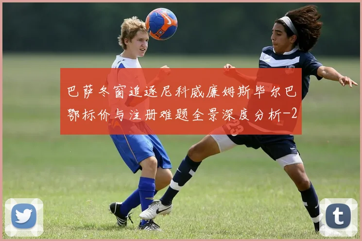 巴萨冬窗追逐尼科威廉姆斯毕尔巴鄂标价与注册难题全景深度分析