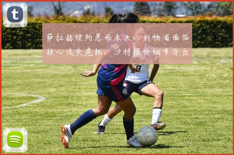 萨拉赫续约悬而未决，利物浦面临核心流失危机，沙特报价细节浮出水面