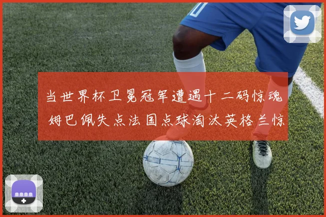 当世界杯卫冕冠军遭遇十二码惊魂 姆巴佩失点法国点球淘汰英格兰惊险晋级全面复盘