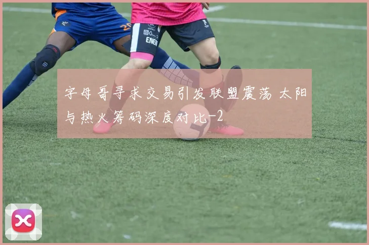 字母哥寻求交易引发联盟震荡 太阳与热火筹码深度对比