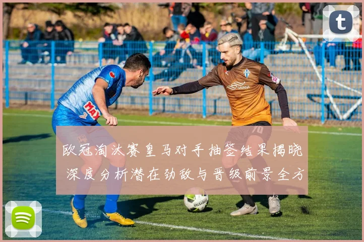 欧冠淘汰赛皇马对手抽签结果揭晓 深度分析潜在劲敌与晋级前景全方位展望