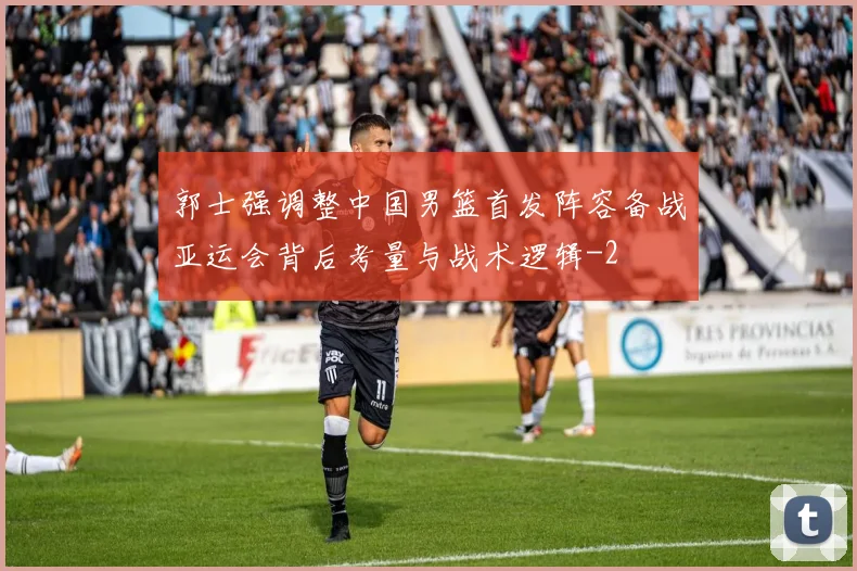 郭士强调整中国男篮首发阵容备战亚运会背后考量与战术逻辑