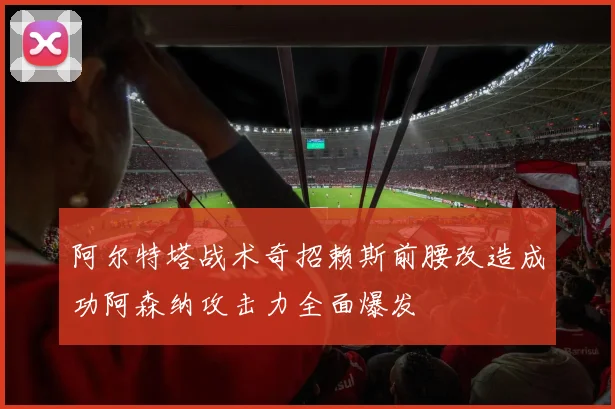 阿尔特塔战术奇招赖斯前腰改造成功阿森纳攻击力全面爆发