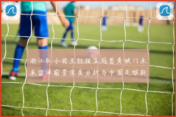 浙江队小将王钰栋亚冠首秀破门未来留洋前景深度分析与中国足球新希望