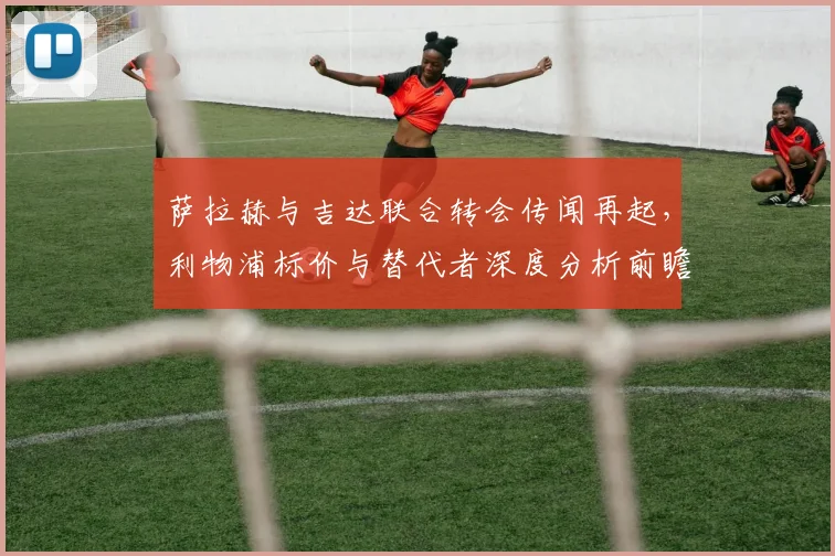 萨拉赫与吉达联合转会传闻再起，利物浦标价与替代者深度分析前瞻