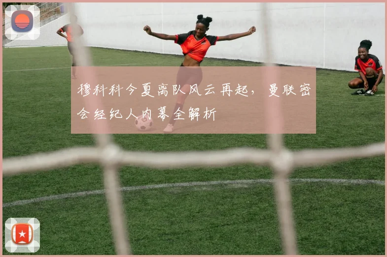穆科科今夏离队风云再起，曼联密会经纪人内幕全解析