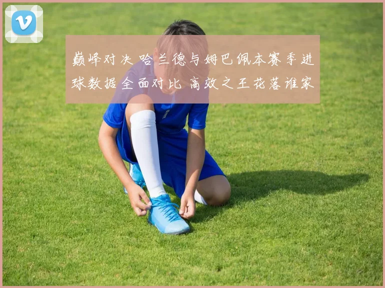 巅峰对决 哈兰德与姆巴佩本赛季进球数据全面对比 高效之王花落谁家