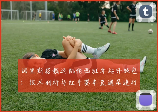 诺里斯搭载迈凯伦西班牙站升级包:技术剖析与红牛赛车直道尾速对比解读