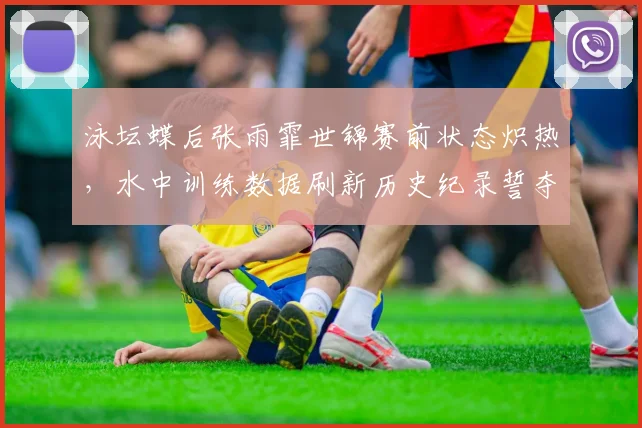 泳坛蝶后张雨霏世锦赛前状态炽热，水中训练数据刷新历史纪录誓夺金牌