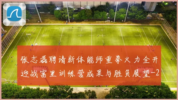张志磊聘请新体能师重拳火力全开迎战富里训练营成果与胜负展望