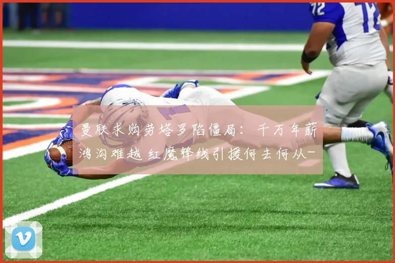曼联求购劳塔罗陷僵局：千万年薪鸿沟难越 红魔锋线引援何去何从