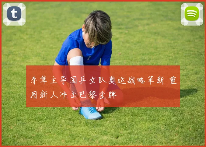 李隼主导国乒女队奥运战略革新 重用新人冲击巴黎金牌