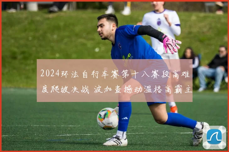 2024环法自行车赛第十八赛段高难度爬坡决战 波加查撼动温格高霸主之位胜负深度预测