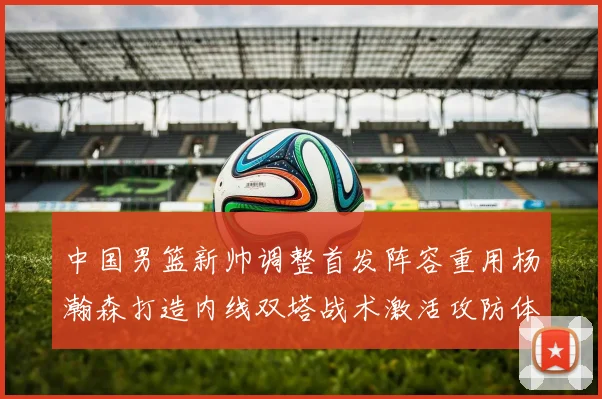中国男篮新帅调整首发阵容重用杨瀚森打造内线双塔战术激活攻防体系
