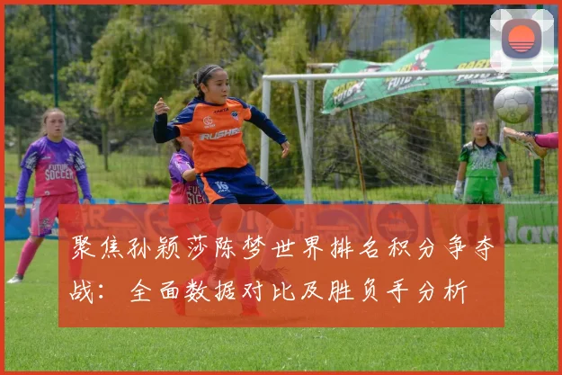 聚焦孙颖莎陈梦世界排名积分争夺战：全面数据对比及胜负手分析