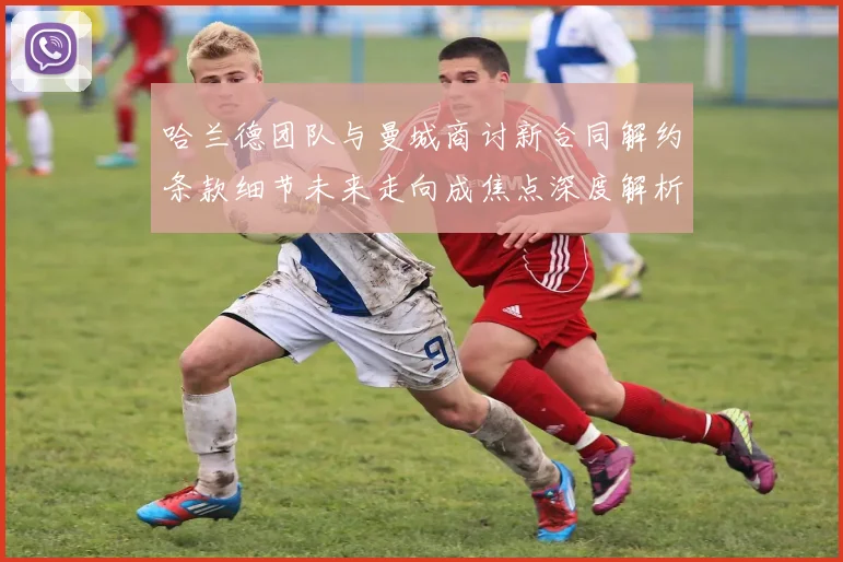 哈兰德团队与曼城商讨新合同解约条款细节未来走向成焦点深度解析