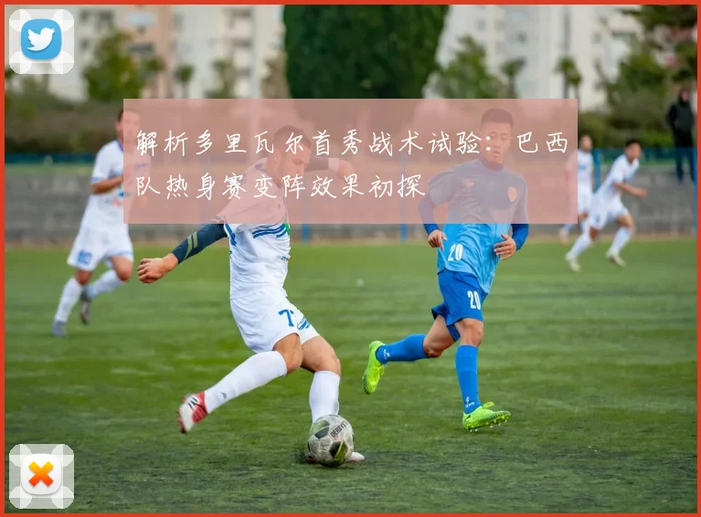 解析多里瓦尔首秀战术试验：巴西队热身赛变阵效果初探