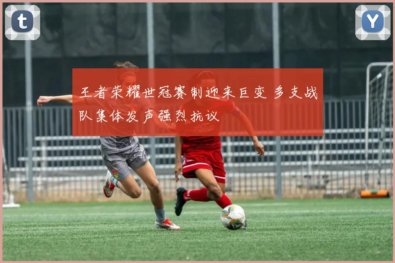 王者荣耀世冠赛制迎来巨变 多支战队集体发声强烈抗议