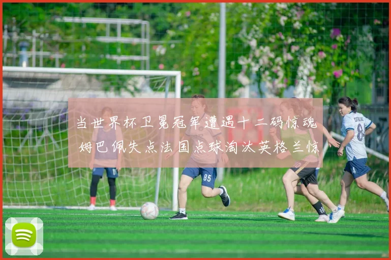 当世界杯卫冕冠军遭遇十二码惊魂 姆巴佩失点法国点球淘汰英格兰惊险晋级全面复盘