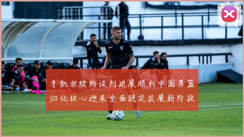 李凯尔续约谈判进展顺利中国男篮归化核心迎来全面稳定发展新阶段