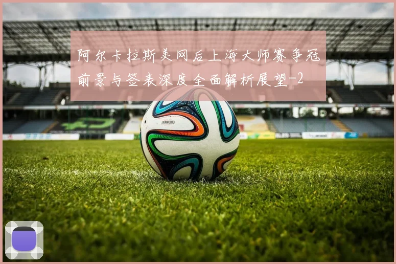 阿尔卡拉斯美网后上海大师赛争冠前景与签表深度全面解析展望