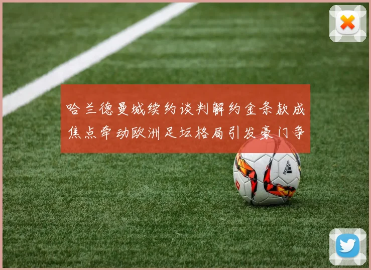哈兰德曼城续约谈判解约金条款成焦点牵动欧洲足坛格局引发豪门争夺猜想