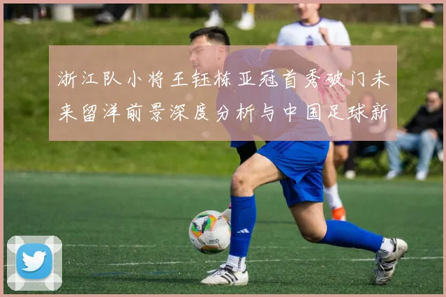 浙江队小将王钰栋亚冠首秀破门未来留洋前景深度分析与中国足球新希望